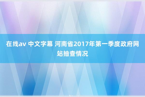 在线av 中文字幕 河南省2017年第一季度政府网站抽查情况