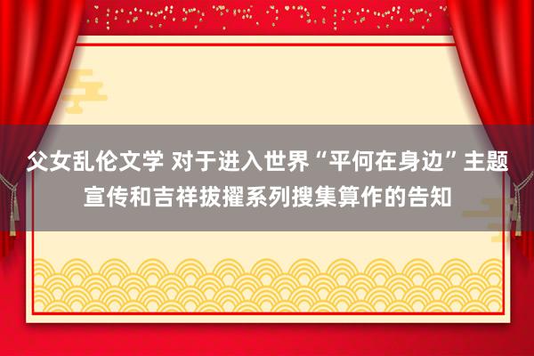 父女乱伦文学 对于进入世界“平何在身边”主题宣传和吉祥拔擢系列搜集算作的告知