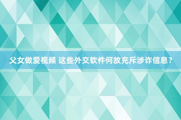 父女做爱视频 这些外交软件何故充斥涉诈信息？