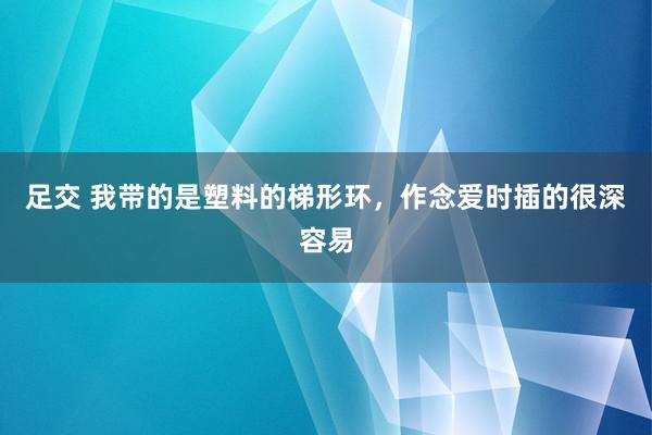 足交 我带的是塑料的梯形环，作念爱时插的很深容易