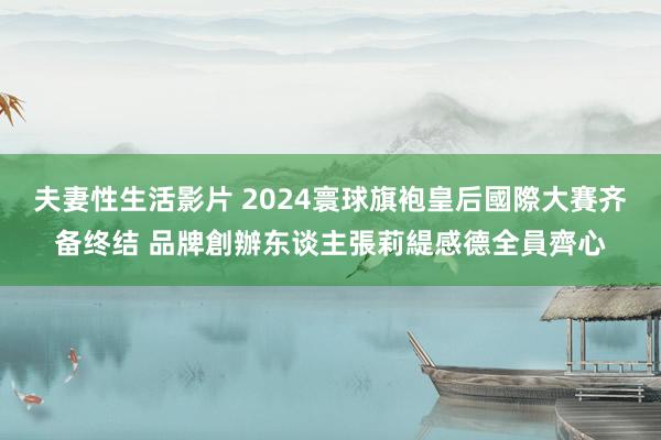 夫妻性生活影片 2024寰球旗袍皇后國際大賽齐备终结 品牌創辦东谈主張莉緹感德全員齊心