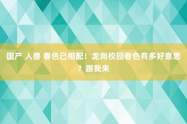 国产 人兽 春色已相配！龙岗校园春色有多好意思？跟我来