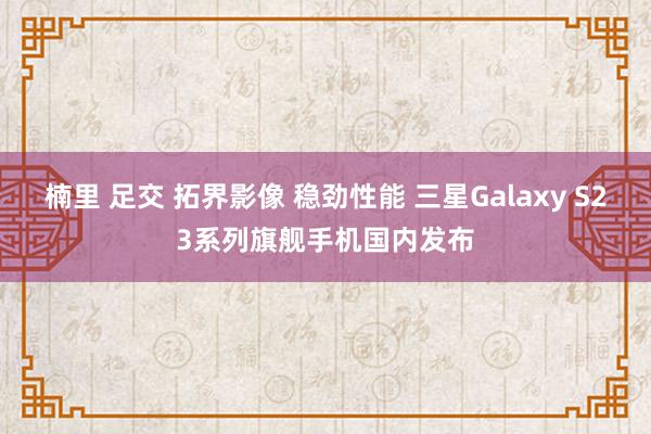 楠里 足交 拓界影像 稳劲性能 三星Galaxy S23系列旗舰手机国内发布