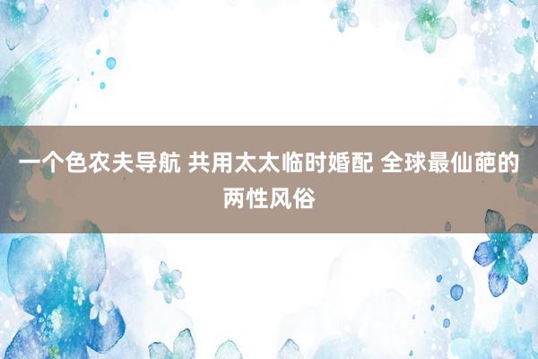 一个色农夫导航 共用太太临时婚配 全球最仙葩的两性风俗