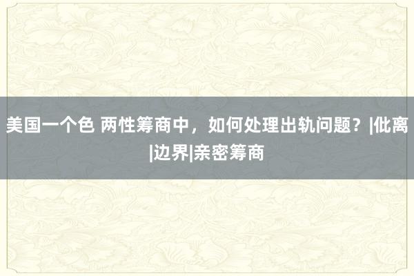 美国一个色 两性筹商中，如何处理出轨问题？|仳离|边界|亲密筹商