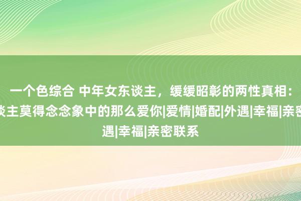 一个色综合 中年女东谈主，缓缓昭彰的两性真相：男东谈主莫得念念象中的那么爱你|爱情|婚配|外遇|幸福|亲密联系