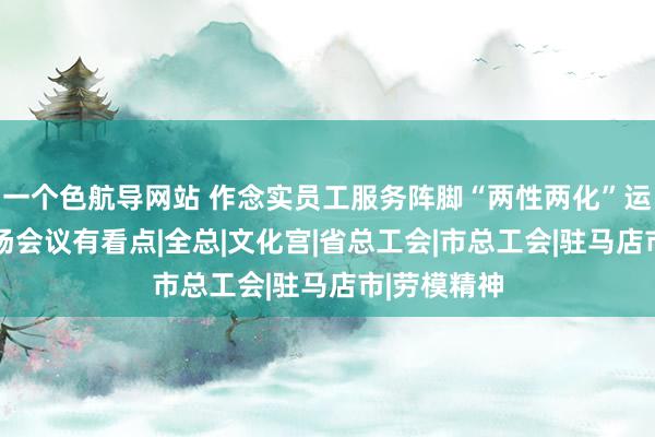 一个色航导网站 作念实员工服务阵脚“两性两化”运作试点 这场会议有看点|全总|文化宫|省总工会|市总工会|驻马店市|劳模精神