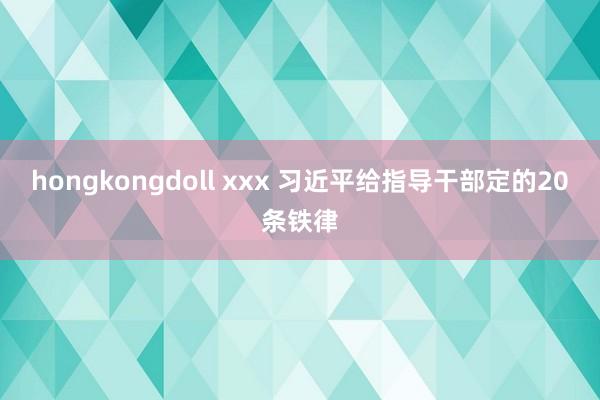 hongkongdoll xxx 习近平给指导干部定的20条铁律