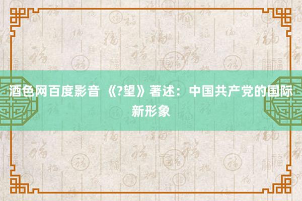 酒色网百度影音 《?望》著述：中国共产党的国际新形象