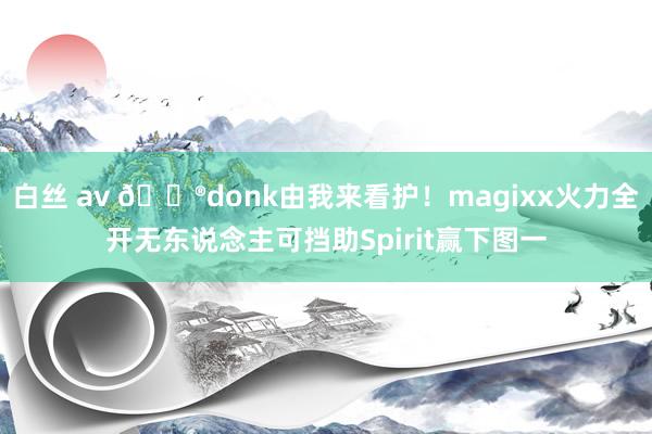 白丝 av 🎮donk由我来看护！magixx火力全开无东说念主可挡助Spirit赢下图一