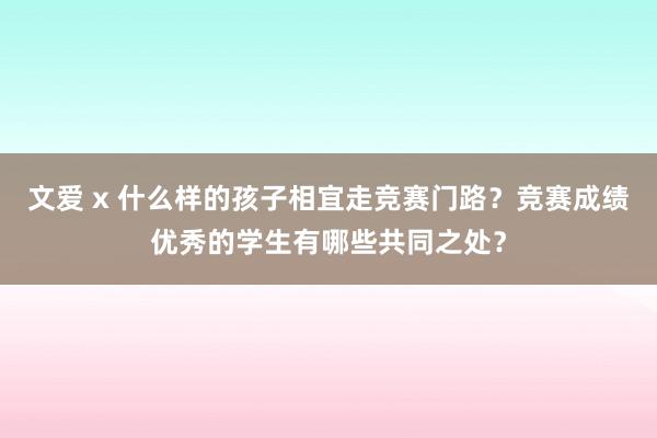 文爱 x 什么样的孩子相宜走竞赛门路？竞赛成绩优秀的学生有哪些共同之处？