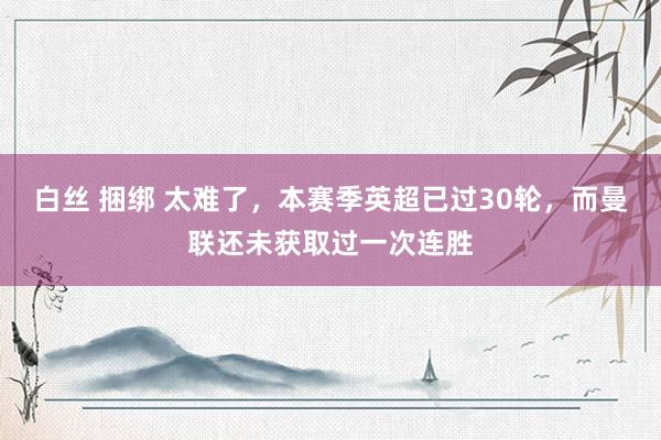 白丝 捆绑 太难了，本赛季英超已过30轮，而曼联还未获取过一次连胜