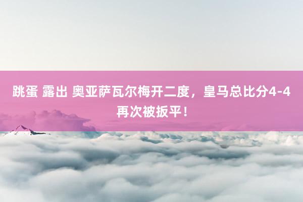 跳蛋 露出 奥亚萨瓦尔梅开二度，皇马总比分4-4再次被扳平！